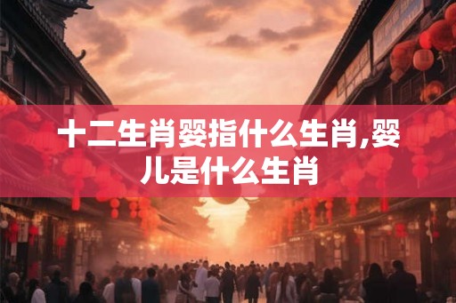 十二生肖婴指什么生肖,婴儿是什么生肖