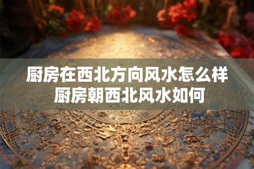 厨房在西北方向风水怎么样 厨房朝西北风水如何
