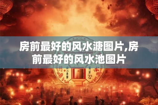 房前最好的风水溏图片,房前最好的风水池图片