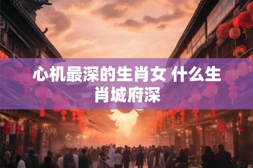 心机最深的生肖女 什么生肖城府深