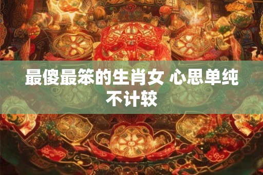 最傻最笨的生肖女 心思单纯不计较
