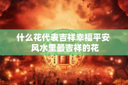什么花代表吉祥幸福平安 风水里最吉祥的花 什么花代表吉祥幸福平安 风水里最吉祥的花