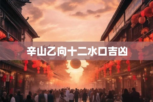 辛山乙向十二水口吉凶 辛山乙向十二水口吉凶