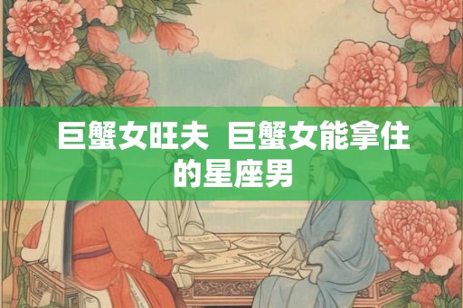 巨蟹女旺夫 巨蟹女能拿住的星座男 巨蟹女旺夫 巨蟹女能拿住的星座男