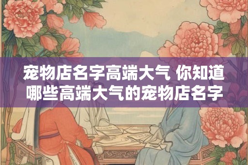 宠物店名字高端大气 你知道哪些高端大气的宠物店名字吗 宠物店名字高端大气 你知道哪些高端大气的宠物店名字吗