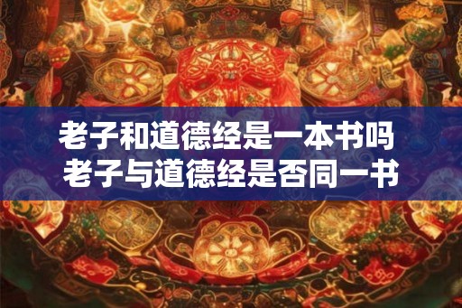 老子和道德经是一本书吗 老子与道德经是否同一书