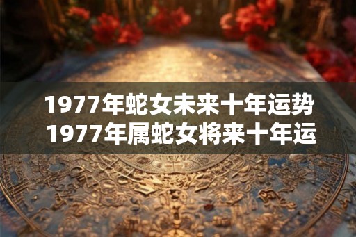 1977年蛇女未来十年运势 1977年属蛇女将来十年运气怎么样 1977年蛇女未来十年运势 1977年属蛇女将来十年运气怎么样