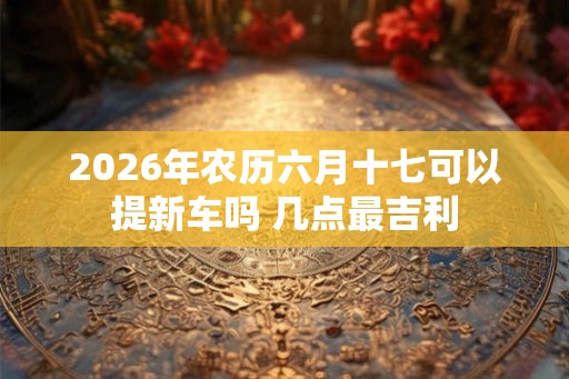 2026年农历六月十七可以提新车吗 几点最吉利