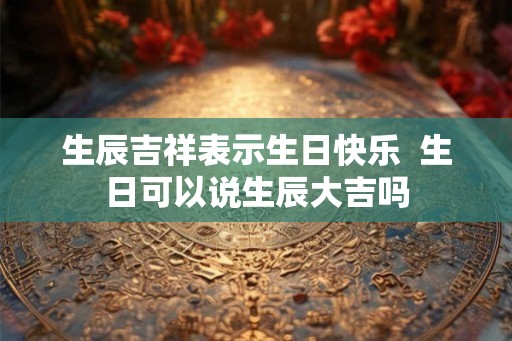 生辰吉祥表示生日快乐 生日可以说生辰大吉吗 生辰吉祥表示生日快乐 生日可以说生辰大吉吗