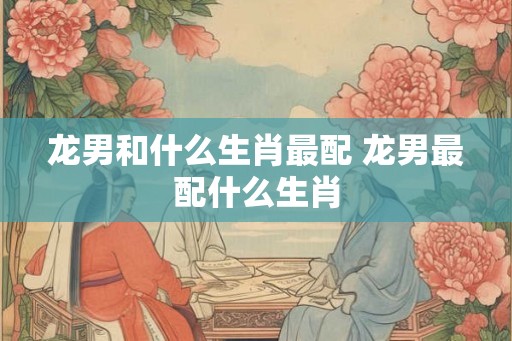 龙男和什么生肖最配 龙男最配什么生肖