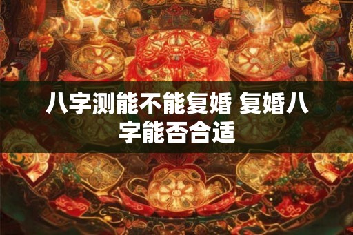 八字测能不能复婚 复婚八字能否合适
