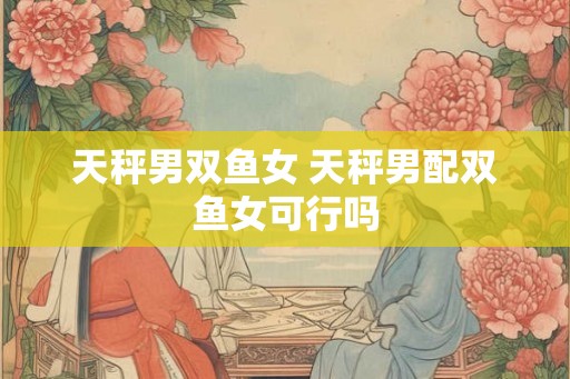 天秤男双鱼女 天秤男配双鱼女可行吗