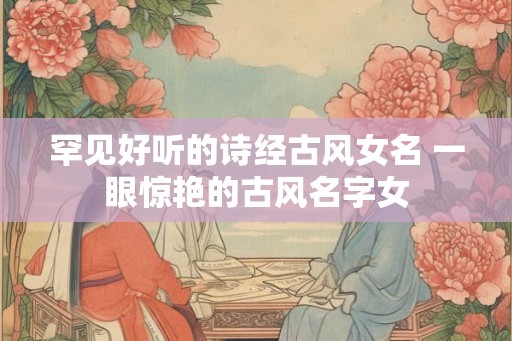 罕见好听的诗经古风女名 一眼惊艳的古风名字女