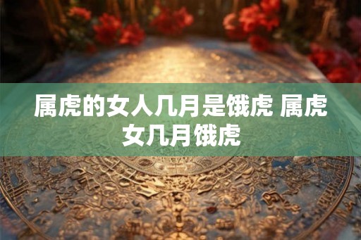 属虎的女人几月是饿虎 属虎女几月饿虎