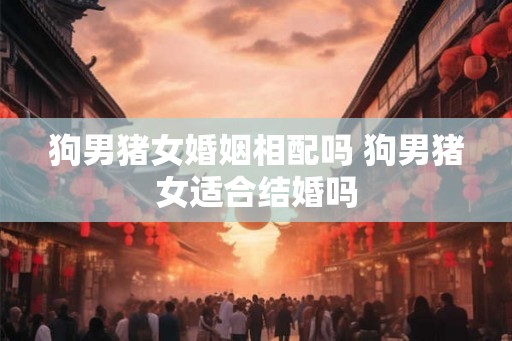 狗男猪女婚姻相配吗 狗男猪女适合结婚吗 狗男猪女婚姻相配吗 狗男猪女适合结婚吗