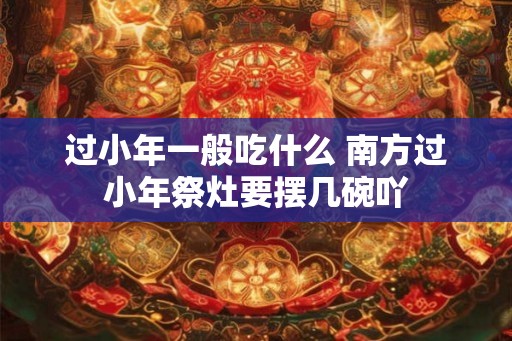 过小年一般吃什么 南方过小年祭灶要摆几碗吖