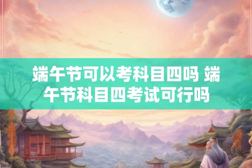 端午节可以考科目四吗 端午节科目四考试可行吗