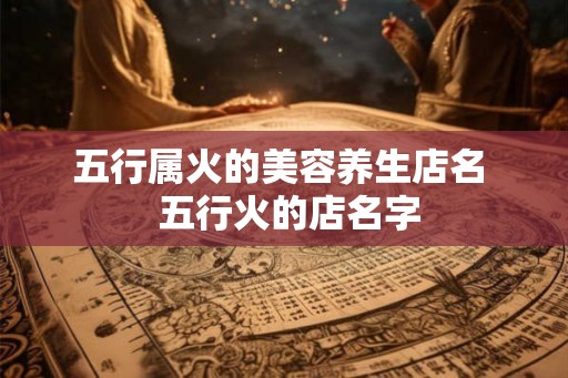 五行属火的美容养生店名  五行火的店名字