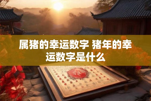 属猪的幸运数字 猪年的幸运数字是什么 属猪的幸运数字 猪年的幸运数字是什么