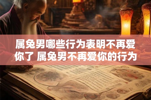 属兔男哪些行为表明不再爱你了 属兔男不再爱你的行为有哪些 属兔男哪些行为表明不再爱你了 属兔男不再爱你的行为有哪些
