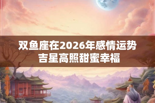 双鱼座在2026年感情运势 吉星高照甜蜜幸福