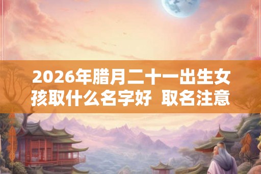 2026年腊月二十一出生女孩取什么名字好  取名注意事项