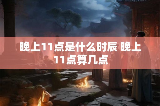 晚上11点是什么时辰 晚上11点算几点