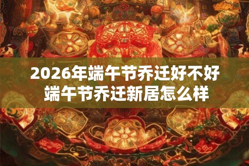 2026年端午节乔迁好不好 端午节乔迁新居怎么样