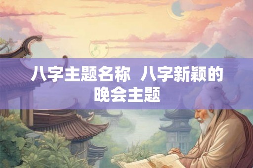 八字主题名称 八字新颖的晚会主题 八字主题名称 八字新颖的晚会主题