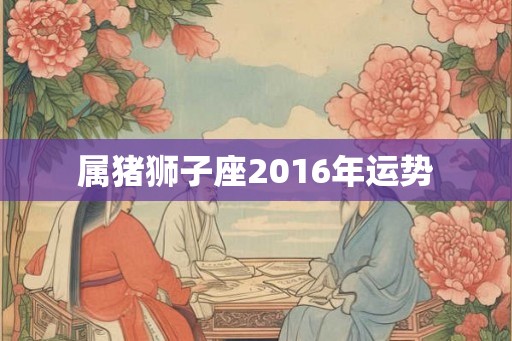 属猪狮子座2016年运势 属猪狮子座2016年运势