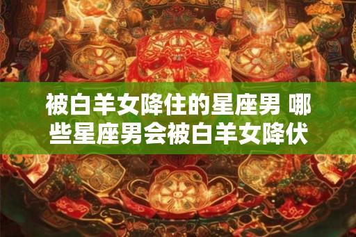 被白羊女降住的星座男 哪些星座男会被白羊女降伏
