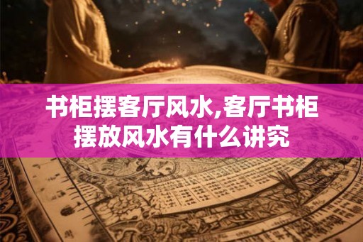 书柜摆客厅风水,客厅书柜摆放风水有什么讲究