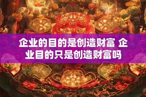 企业的目的是创造财富 企业目的只是创造财富吗