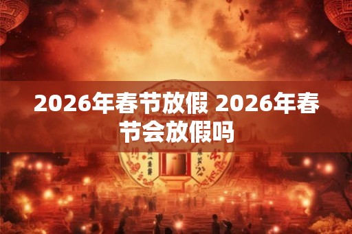 2026年春节放假 2026年春节会放假吗 2026年春节放假 2026年春节会放假吗