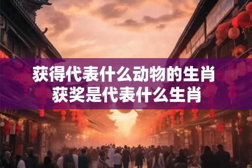 获得代表什么动物的生肖 获奖是代表什么生肖