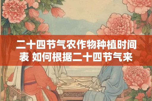 二十四节气农作物种植时间表 如何根据二十四节气来安排农作物种植时间 二十四节气农作物种植时间表 如何根据二十四节气来安排农作物种植时间