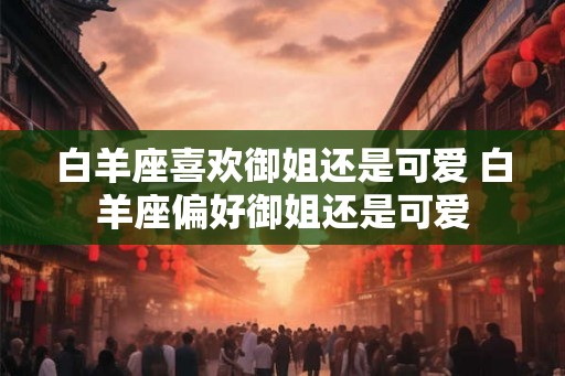 白羊座喜欢御姐还是可爱 白羊座偏好御姐还是可爱