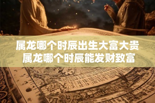 属龙哪个时辰出生大富大贵 属龙哪个时辰能发财致富