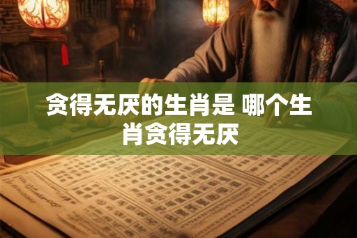 贪得无厌的生肖是 哪个生肖贪得无厌 贪得无厌的生肖是 哪个生肖贪得无厌