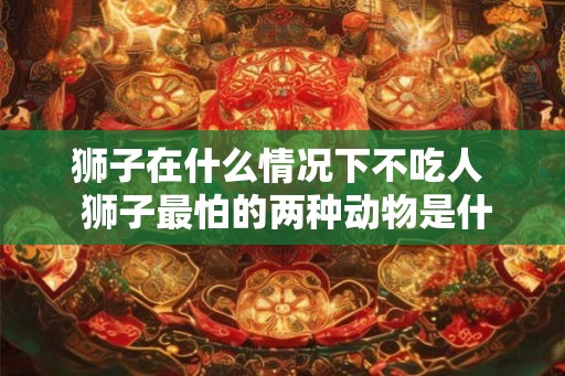 狮子在什么情况下不吃人 狮子最怕的两种动物是什么 狮子在什么情况下不吃人 狮子最怕的两种动物是什么