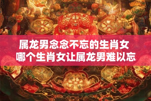 属龙男念念不忘的生肖女 哪个生肖女让属龙男难以忘怀