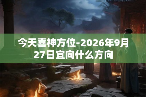 今天喜神方位-2026年9月27日宜向什么方向