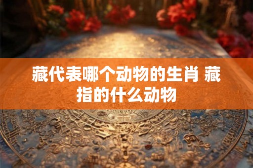 藏代表哪个动物的生肖 藏指的什么动物