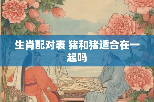 生肖配对表 猪和猪适合在一起吗 生肖配对表 猪和猪适合在一起吗