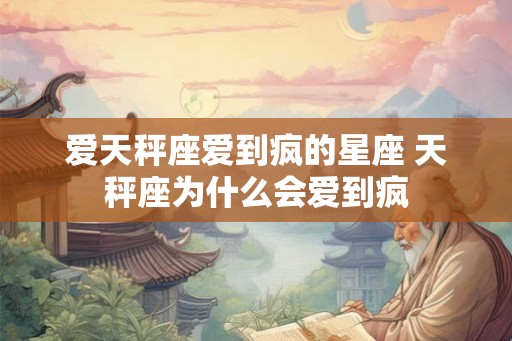 爱天秤座爱到疯的星座 天秤座为什么会爱到疯