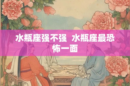 水瓶座强不强 水瓶座最恐怖一面 水瓶座强不强 水瓶座最恐怖一面