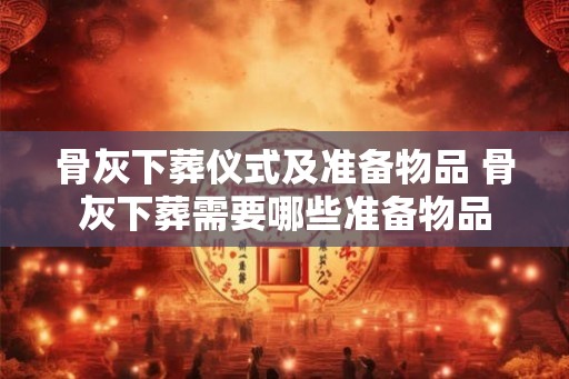 骨灰下葬仪式及准备物品 骨灰下葬需要哪些准备物品