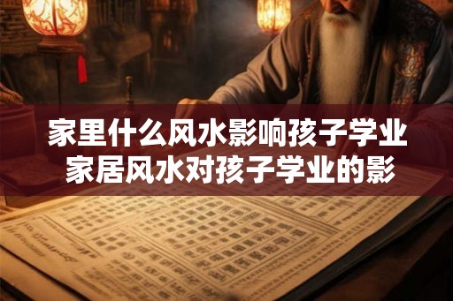 家里什么风水影响孩子学业 家居风水对孩子学业的影响是什么