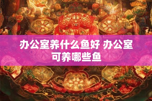 办公室养什么鱼好 办公室可养哪些鱼