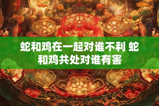 蛇和鸡在一起对谁不利 蛇和鸡共处对谁有害 蛇和鸡在一起对谁不利 蛇和鸡共处对谁有害